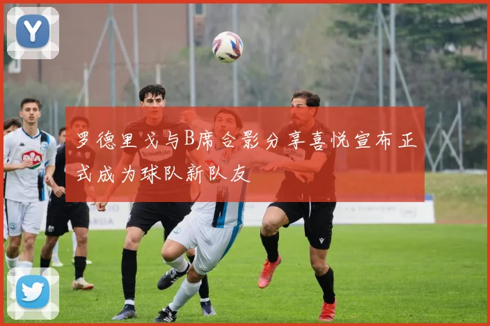 罗德里戈与B席合影分享喜悦宣布正式成为球队新队友