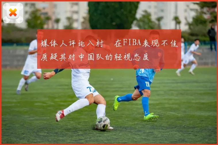 媒体人评论八村塁在FIBA表现不佳质疑其对中国队的轻视态度