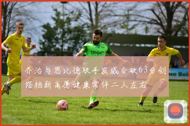 乔治与恩比德联手发威合砍63分创搭档新高愿健康常伴二人左右