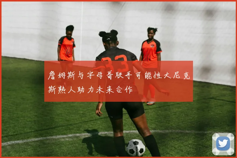 詹姆斯与字母哥联手可能性大尼克斯熟人助力未来合作