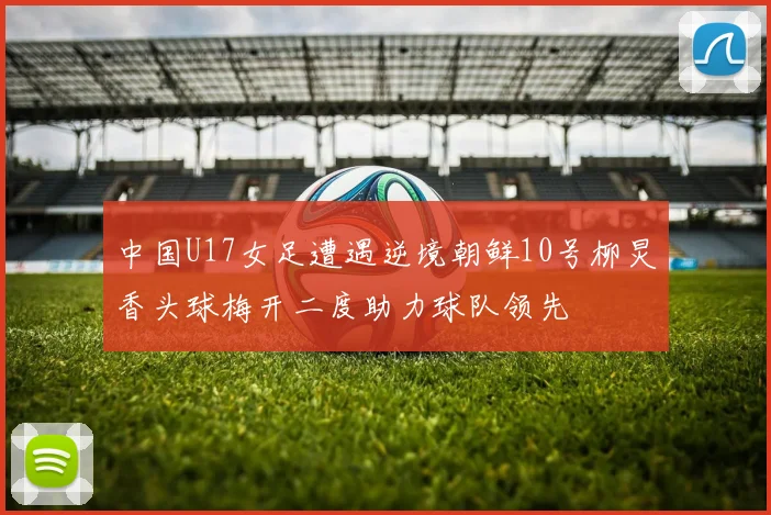 中国U17女足遭遇逆境朝鲜10号柳炅香头球梅开二度助力球队领先