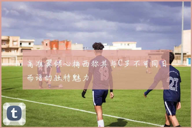 高准翼倾心梅西称其与C罗不可同日而语的独特魅力