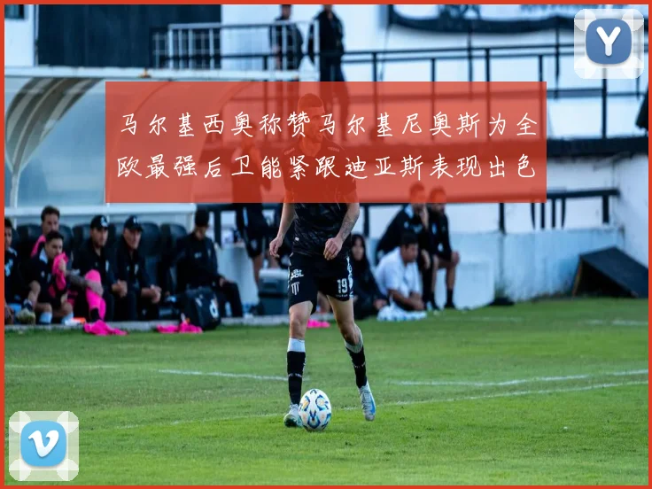 马尔基西奥称赞马尔基尼奥斯为全欧最强后卫能紧跟迪亚斯表现出色