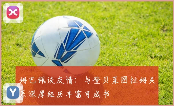 姆巴佩谈友情：与登贝莱图拉姆关系深厚经历丰富可成书