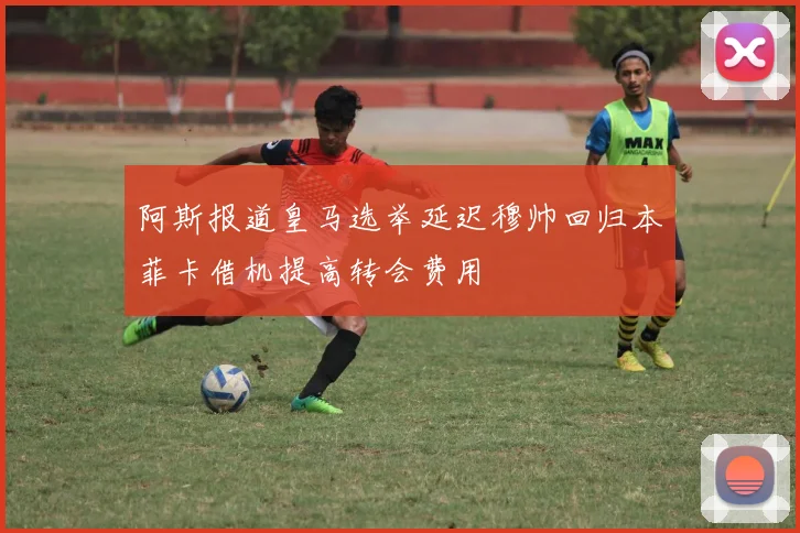 阿斯报道皇马选举延迟穆帅回归本菲卡借机提高转会费用