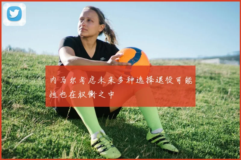内马尔考虑未来多种选择退役可能性也在权衡之中