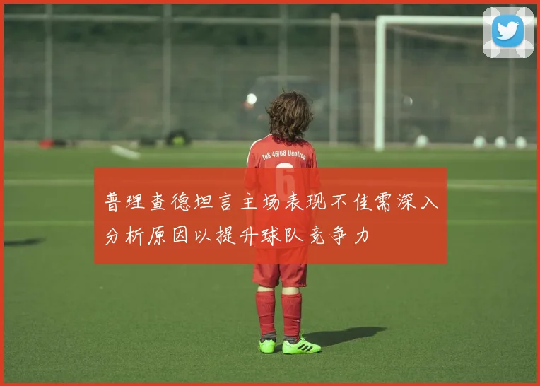 普理查德坦言主场表现不佳需深入分析原因以提升球队竞争力