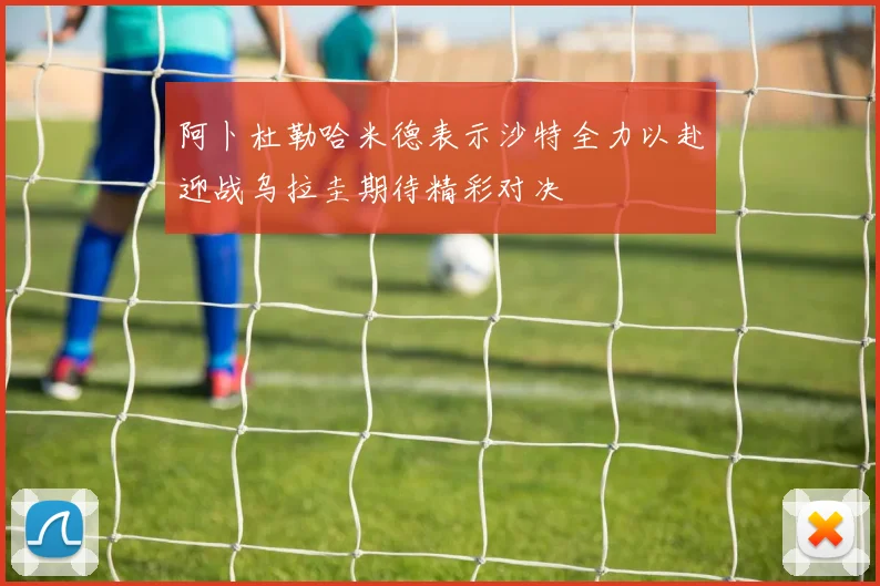 阿卜杜勒哈米德表示沙特全力以赴迎战乌拉圭期待精彩对决