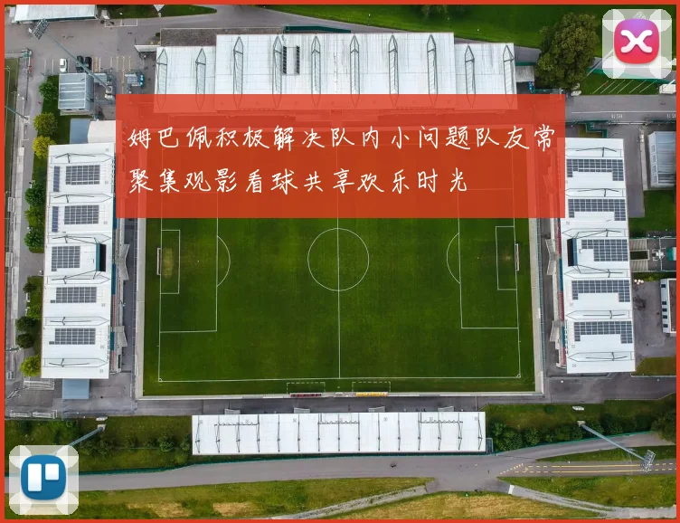 姆巴佩积极解决队内小问题队友常聚集观影看球共享欢乐时光