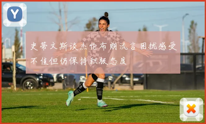 史蒂文斯谈杰伦布朗流言困扰感受不佳但仍保持积极态度
